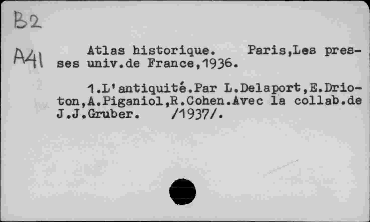 ﻿
I ses
Atlas historique. Paris»Les pres-uiiiv.de Fr au ce, 1936.
'I .L’antiquité.Par L.Delaport,E.Drio-ton,A.Piganiol,R. Cohen. Avec la collab.de J.J.Gruber. /1937/«